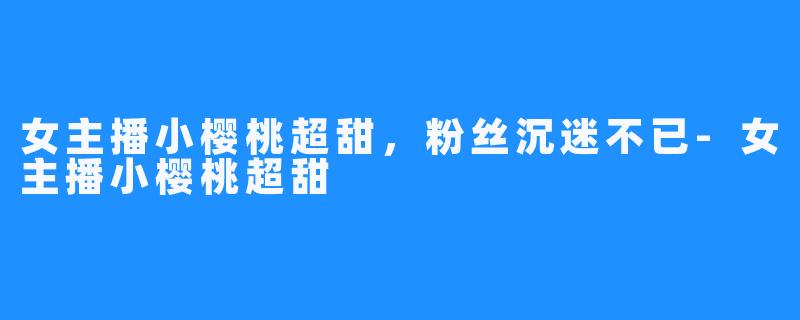 女主播小樱桃超甜,粉丝沉迷不已-女主播小樱桃超甜