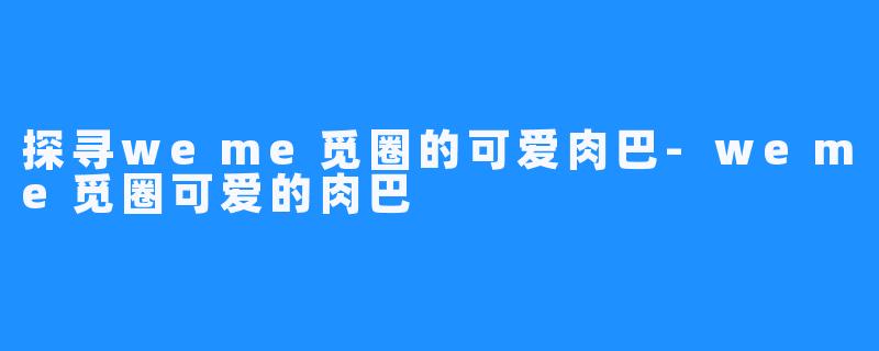 探寻weme觅圈的可爱肉巴-weme觅圈可爱的肉巴