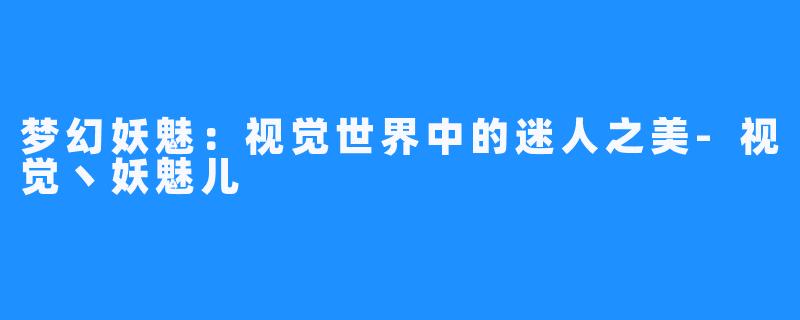 梦幻妖魅:视觉世界中的迷人之美-视觉丶妖魅儿