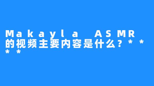 Makayla ASMR 的视频主要内容是什么？****