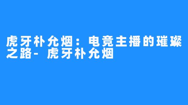 虎牙朴允烟：电竞主播的璀璨之路-虎牙朴允烟