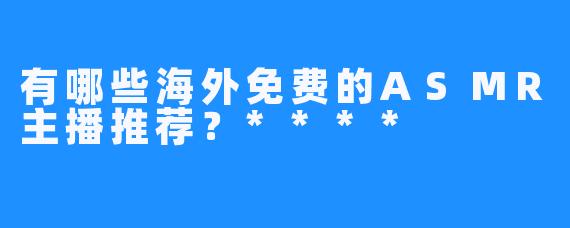 有哪些海外免费的ASMR主播推荐？****