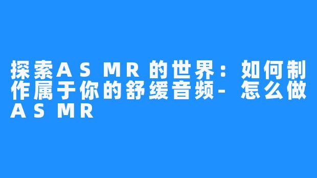 探索ASMR的世界:如何制作属于你的舒缓音频-怎么做ASMR