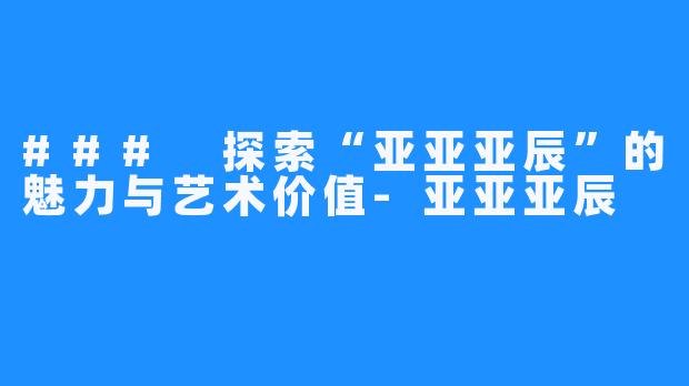 ### 探索“亚亚亚辰”的魅力与艺术价值-亚亚亚辰