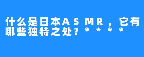 什么是日本ASMR,它有哪些独特之处?****