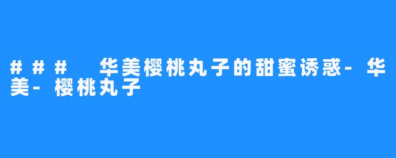 ### 华美樱桃丸子的甜蜜诱惑-华美-樱桃丸子