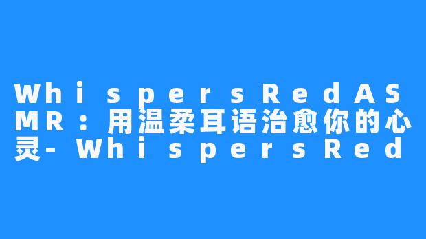 WhispersRedASMR：用温柔耳语治愈你的心灵-WhispersRed ASMR