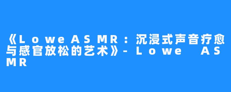 《LoweASMR:沉浸式声音疗愈与感官放松的艺术》-Lowe ASMR