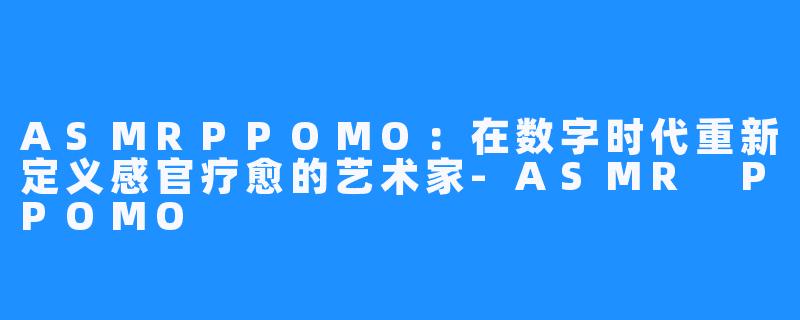 ASMRPPOMO：在数字时代重新定义感官疗愈的艺术家-ASMR PPOMO
