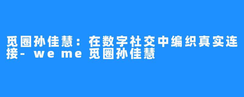 觅圈孙佳慧：在数字社交中编织真实连接-weme觅圈孙佳慧