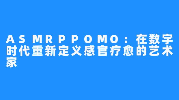 ASMRPPOMO：在数字时代重新定义感官疗愈的艺术家