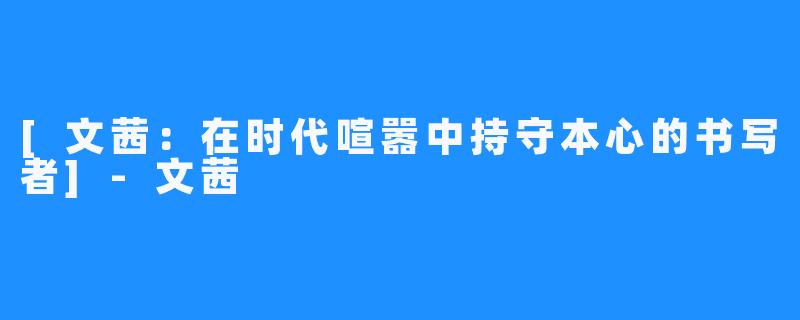 [文茜：在时代喧嚣中持守本心的书写者]-文茜