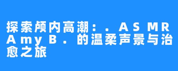 探索颅内高潮：.ASMRAmyB.的温柔声景与治愈之旅