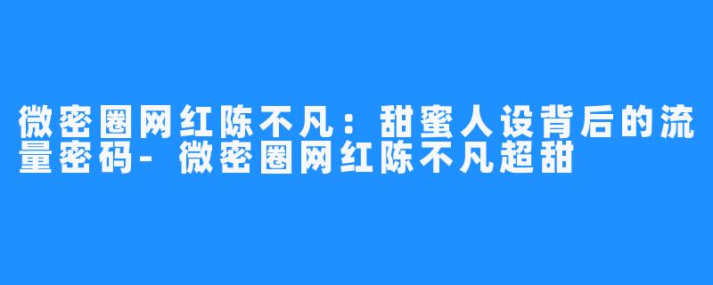 微密圈网红陈不凡：甜蜜人设背后的流量密码-微密圈网红陈不凡超甜