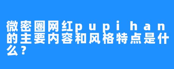 微密圈网红pupihan的主要内容和风格特点是什么？