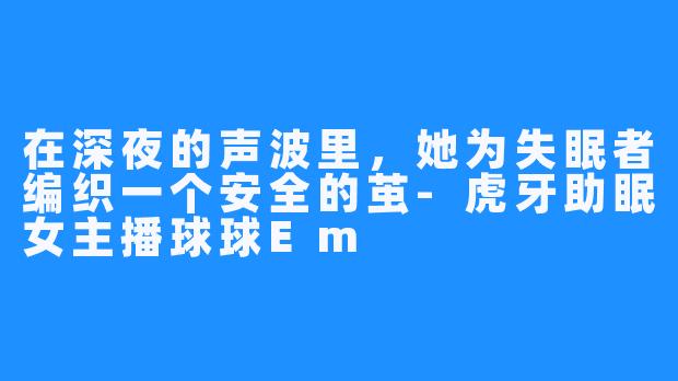 在深夜的声波里，她为失眠者编织一个安全的茧-虎牙助眠女主播球球Em