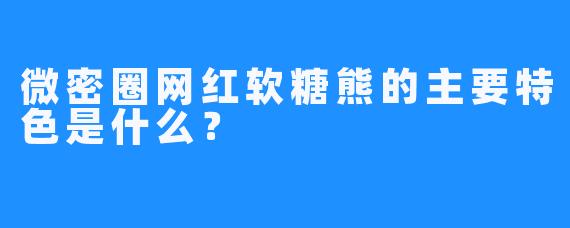 微密圈网红软糖熊的主要特色是什么？
