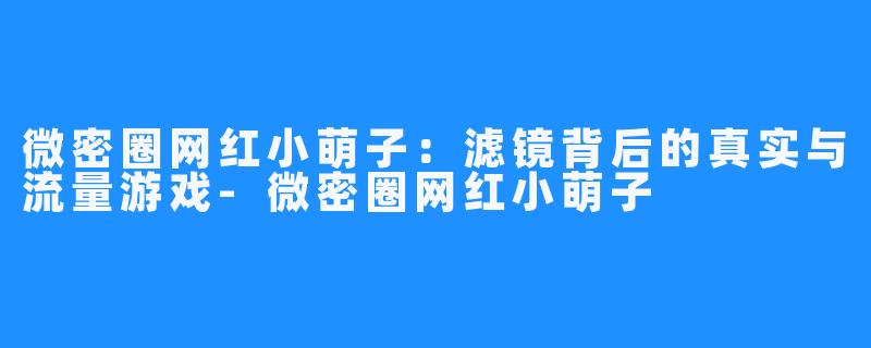 微密圈网红小萌子：滤镜背后的真实与流量游戏-微密圈网红小萌子