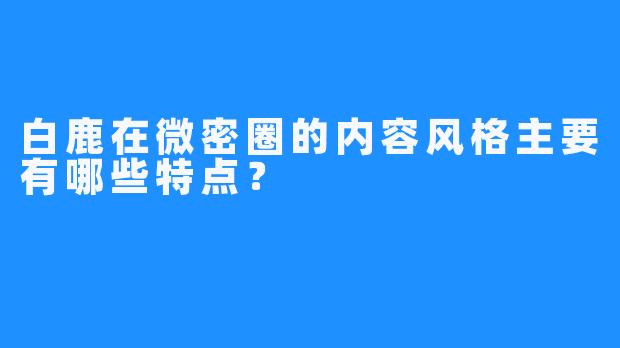 白鹿在微密圈的内容风格主要有哪些特点？