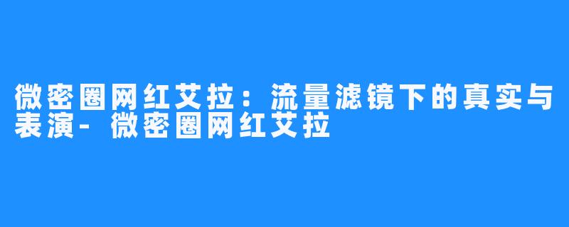 微密圈网红艾拉:流量滤镜下的真实与表演-微密圈网红艾拉