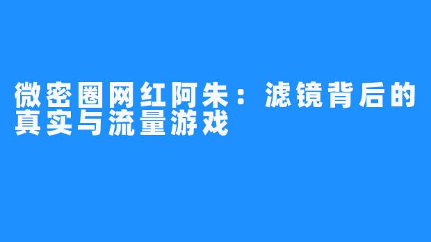 微密圈网红阿朱：滤镜背后的真实与流量游戏