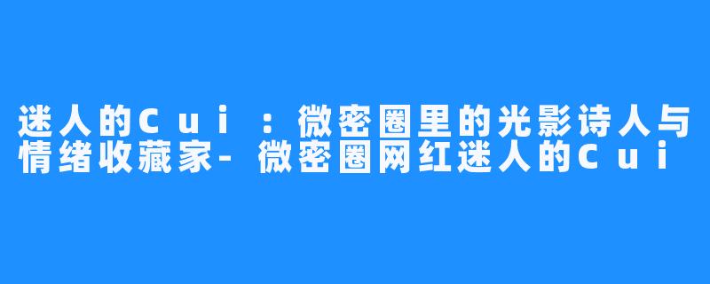 迷人的Cui:微密圈里的光影诗人与情绪收藏家-微密圈网红迷人的Cui