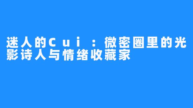 迷人的Cui:微密圈里的光影诗人与情绪收藏家