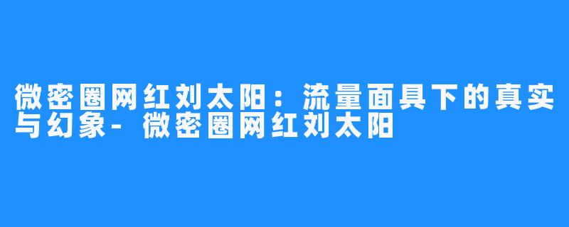 微密圈网红刘太阳：流量面具下的真实与幻象-微密圈网红刘太阳