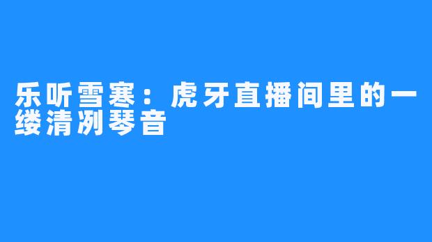 乐听雪寒:虎牙直播间里的一缕清冽琴音