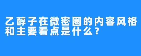 乙醇子在微密圈的内容风格和主要看点是什么？