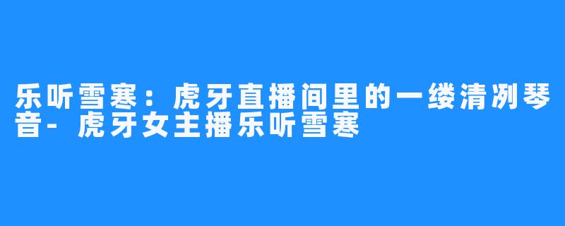 乐听雪寒:虎牙直播间里的一缕清冽琴音-虎牙女主播乐听雪寒
