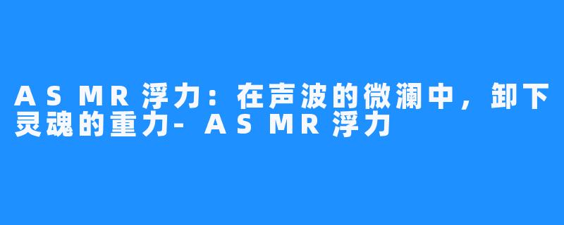 ASMR浮力：在声波的微澜中，卸下灵魂的重力-ASMR浮力