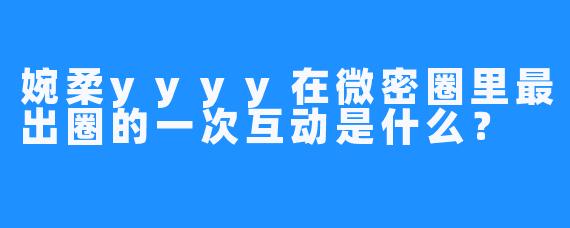 婉柔yyyy在微密圈里最出圈的一次互动是什么?