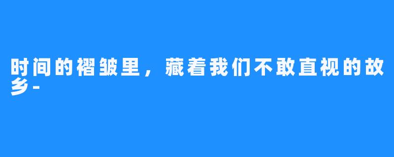 时间的褶皱里,藏着我们不敢直视的故乡-